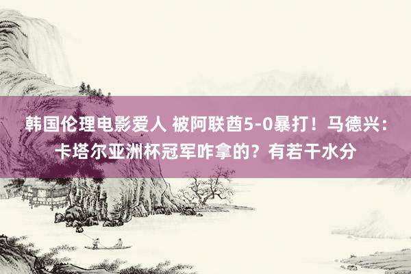 韩国伦理电影爱人 被阿联酋5-0暴打！马德兴：卡塔尔亚洲杯冠军咋拿的？有若干水分