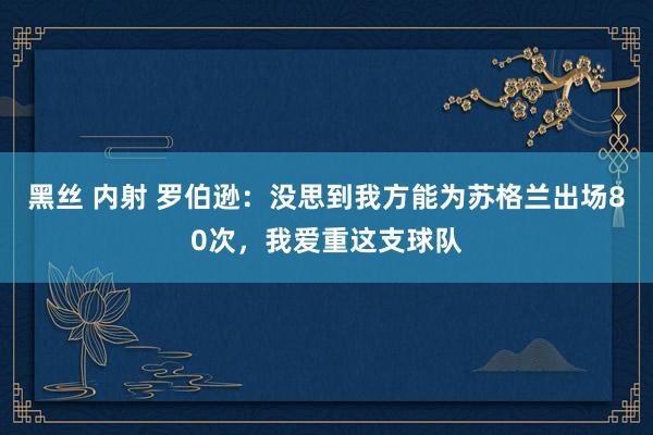 黑丝 内射 罗伯逊：没思到我方能为苏格兰出场80次，我爱重这支球队