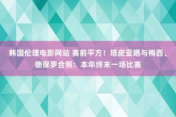 韩国伦理电影网站 赛前平方！塔皮亚晒与梅西、德保罗合照：本年终末一场比赛