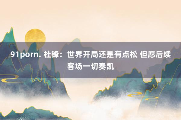 91porn. 杜锋：世界开局还是有点松 但愿后续客场一切奏凯
