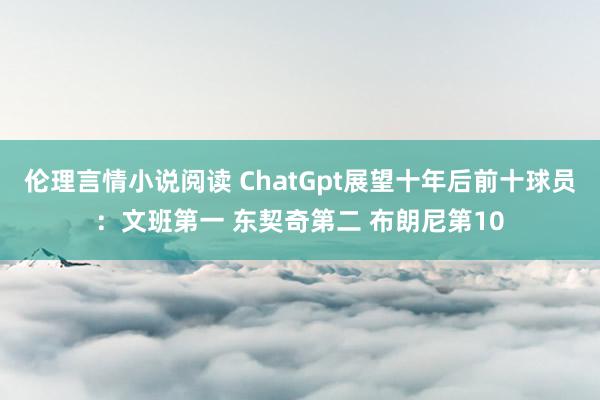 伦理言情小说阅读 ChatGpt展望十年后前十球员：文班第一 东契奇第二 布朗尼第10
