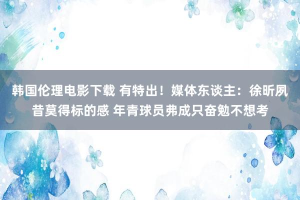 韩国伦理电影下载 有特出！媒体东谈主：徐昕夙昔莫得标的感 年青球员弗成只奋勉不想考