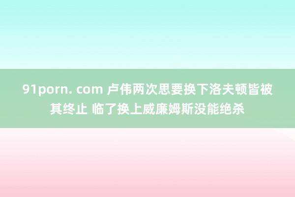 91porn. com 卢伟两次思要换下洛夫顿皆被其终止 临了换上威廉姆斯没能绝杀