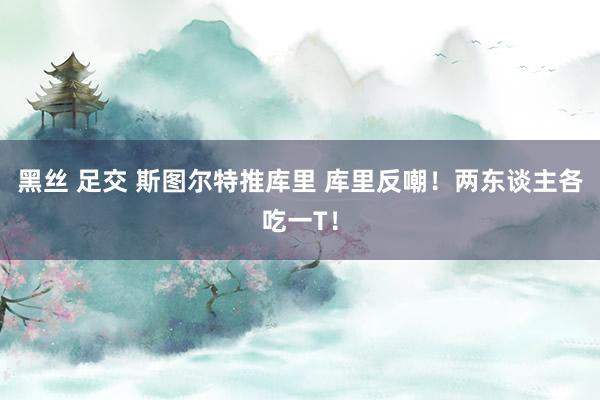 黑丝 足交 斯图尔特推库里 库里反嘲！两东谈主各吃一T！