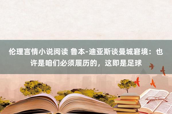 伦理言情小说阅读 鲁本-迪亚斯谈曼城窘境：也许是咱们必须履历的，这即是足球