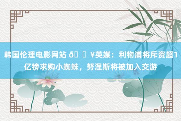 韩国伦理电影网站 💥英媒：利物浦将斥资超1亿镑求购小蜘蛛，努涅斯将被加入交游