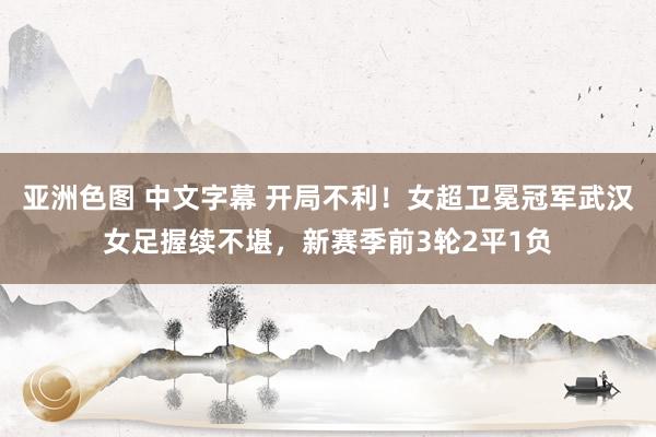 亚洲色图 中文字幕 开局不利！女超卫冕冠军武汉女足握续不堪，新赛季前3轮2平1负