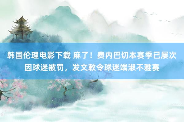 韩国伦理电影下载 麻了！费内巴切本赛季已屡次因球迷被罚，发文敕令球迷端淑不雅赛