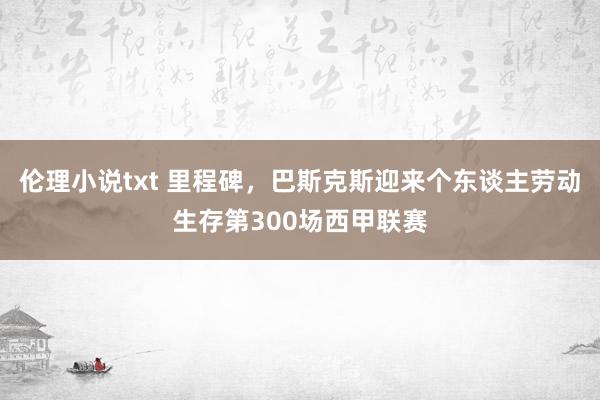 伦理小说txt 里程碑，巴斯克斯迎来个东谈主劳动生存第300场西甲联赛