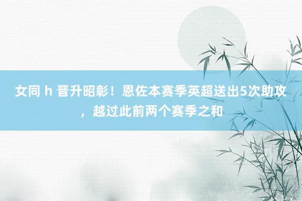 女同 h 晋升昭彰！恩佐本赛季英超送出5次助攻，越过此前两个赛季之和