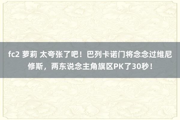 fc2 萝莉 太夸张了吧！巴列卡诺门将念念过维尼修斯，两东说念主角旗区PK了30秒！