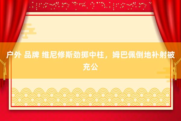 户外 品牌 维尼修斯劲掷中柱，姆巴佩倒地补射被充公