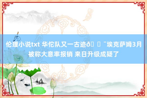 伦理小说txt 华佗队又一古迹😨埃克萨姆3月被称大意率报销 来日升级成疑了