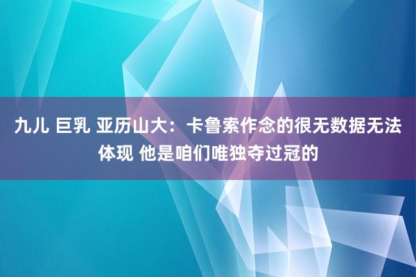 九儿 巨乳 亚历山大：卡鲁索作念的很无数据无法体现 他是咱们唯独夺过冠的