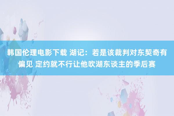 韩国伦理电影下载 湖记：若是该裁判对东契奇有偏见 定约就不行让他吹湖东谈主的季后赛