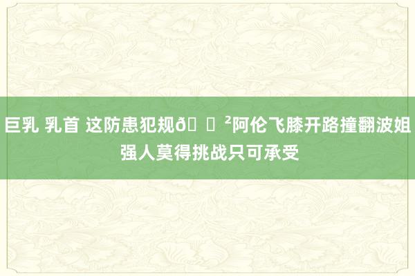 巨乳 乳首 这防患犯规😲阿伦飞膝开路撞翻波姐 强人莫得挑战只可承受