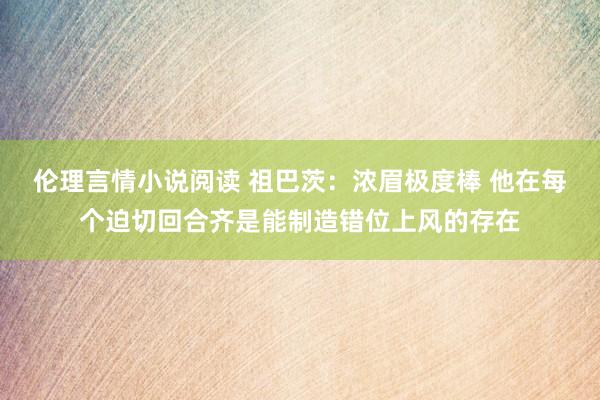 伦理言情小说阅读 祖巴茨：浓眉极度棒 他在每个迫切回合齐是能制造错位上风的存在