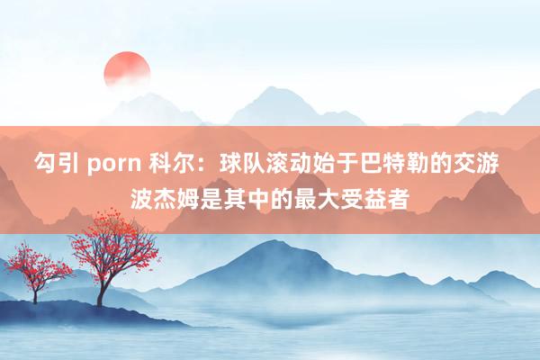 勾引 porn 科尔：球队滚动始于巴特勒的交游 波杰姆是其中的最大受益者