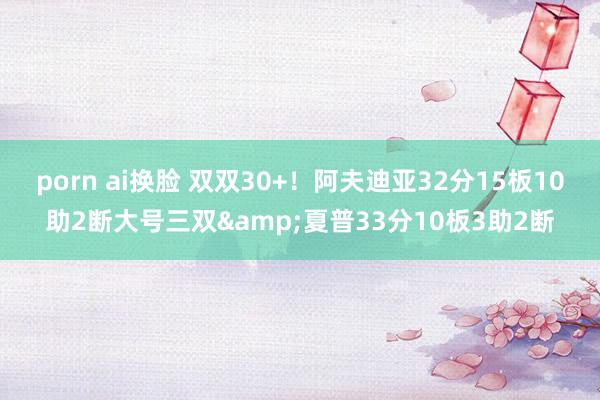 porn ai换脸 双双30+！阿夫迪亚32分15板10助2断大号三双&夏普33分10板3助