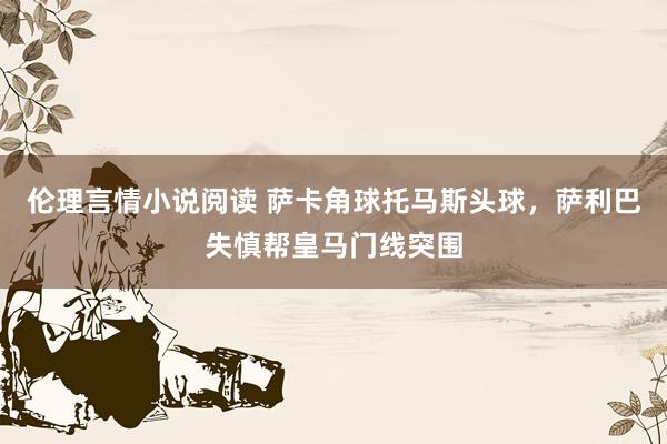伦理言情小说阅读 萨卡角球托马斯头球，萨利巴失慎帮皇马门线突围