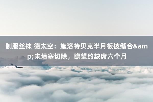 制服丝袜 德太空：施洛特贝克半月板被缝合&未填塞切除，瞻望约缺席六个月