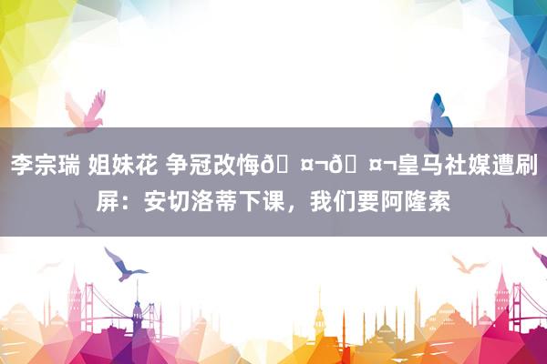 李宗瑞 姐妹花 争冠改悔🤬🤬皇马社媒遭刷屏：安切洛蒂下课，我们要阿隆索