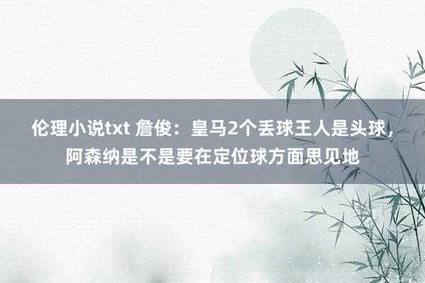 伦理小说txt 詹俊：皇马2个丢球王人是头球，阿森纳是不是要在定位球方面思见地