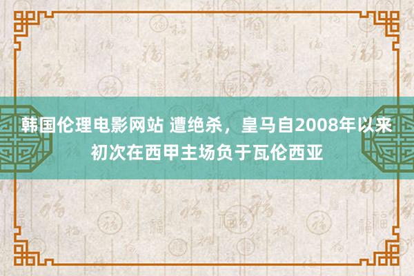 韩国伦理电影网站 遭绝杀，皇马自2008年以来初次在西甲主场负于瓦伦西亚