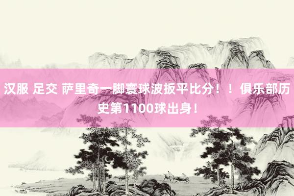 汉服 足交 萨里奇一脚寰球波扳平比分！！俱乐部历史第1100球出身！