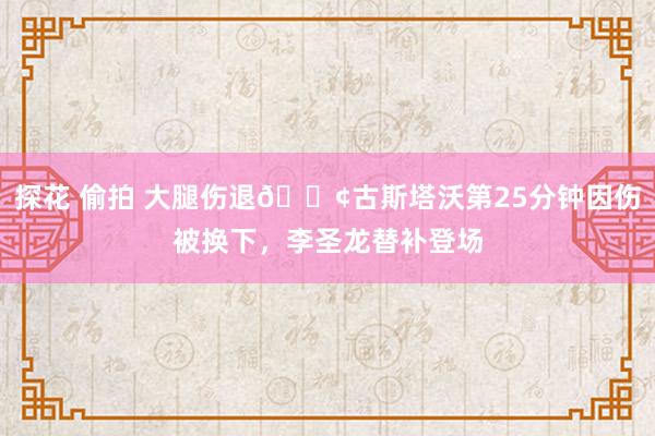 探花 偷拍 大腿伤退😢古斯塔沃第25分钟因伤被换下，李圣龙替补登场