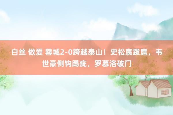 白丝 做爱 蓉城2-0跨越泰山！史松宸跋扈，韦世豪侧钩踢疵，罗慕洛破门